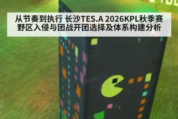 从节奏到执行 长沙TES.A 2026KPL秋季赛野区入侵与团战开团选择及体系构建分析