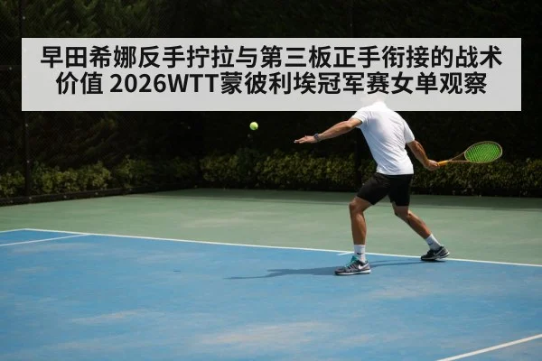 早田希娜反手拧拉与第三板正手衔接的战术价值 2026WTT蒙彼利埃冠军赛女单观察